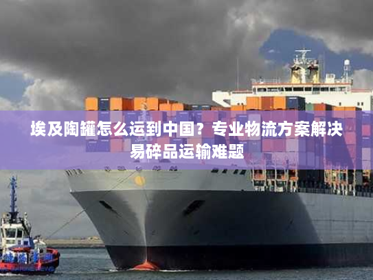 埃及陶罐怎么运到中国？专业物流方案解决易碎品运输难题