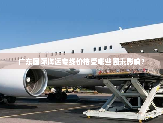 广东国际海运专线价格受哪些因素影响？