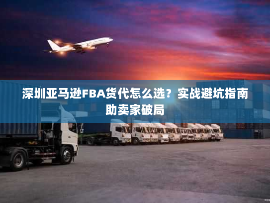 深圳亚马逊FBA货代怎么选？实战避坑指南助卖家破局