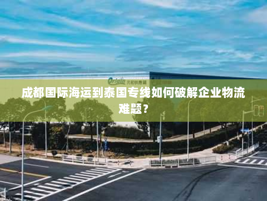 成都国际海运到泰国专线如何破解企业物流难题? 成都国际海运到泰国专线如何破解企业物流难题?