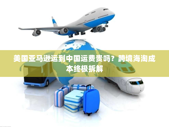 美国亚马逊运到中国运费贵吗？跨境海淘成本终极拆解