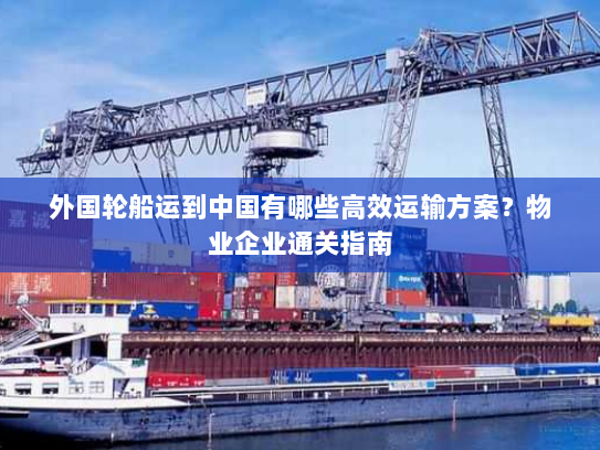 外国轮船运到中国有哪些高效运输方案？物业企业通关指南