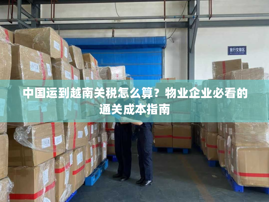 中国运到越南关税怎么算？物业企业必看的通关成本指南