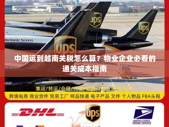 中国运到越南关税怎么算？物业企业必看的通关成本指南