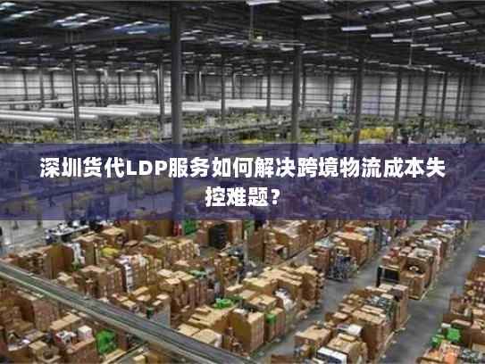 深圳货代LDP服务如何解决跨境物流成本失控难题？