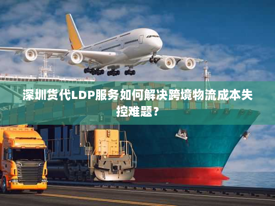 深圳货代LDP服务如何解决跨境物流成本失控难题？