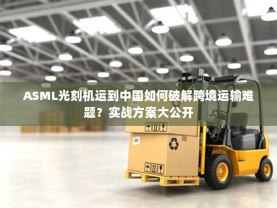 ASML光刻机运到中国如何破解跨境运输难题？实战方案大公开