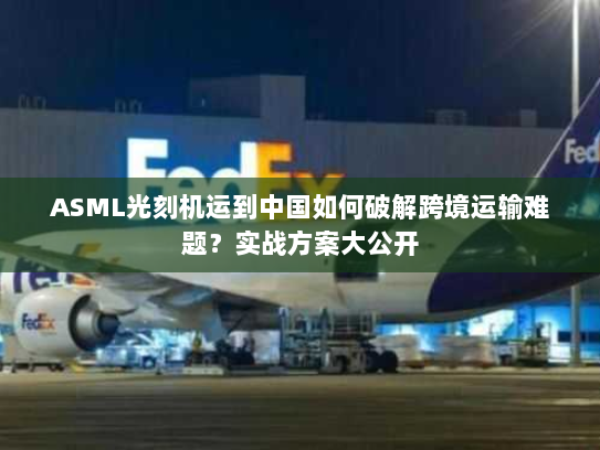 ASML光刻机运到中国如何破解跨境运输难题？实战方案大公开