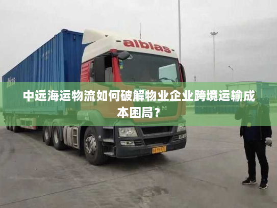 中远海运物流如何破解物业企业跨境运输成本困局？