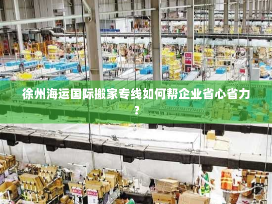 徐州海运国际搬家专线如何帮企业省心省力？