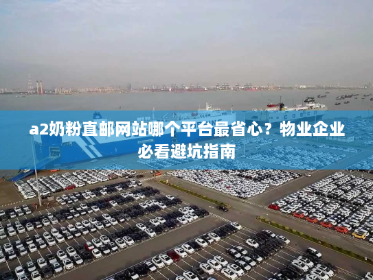 a2奶粉直邮网站哪个平台最省心?物业企业必看避坑指南 a2奶粉直邮网站哪个平台最省心?物业企业必看避坑指南