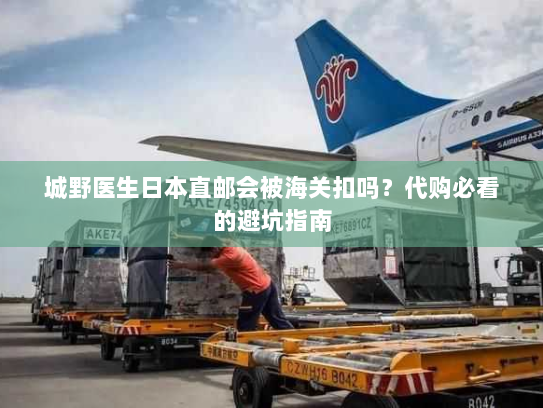 城野医生日本直邮会被海关扣吗？代购必看的避坑指南