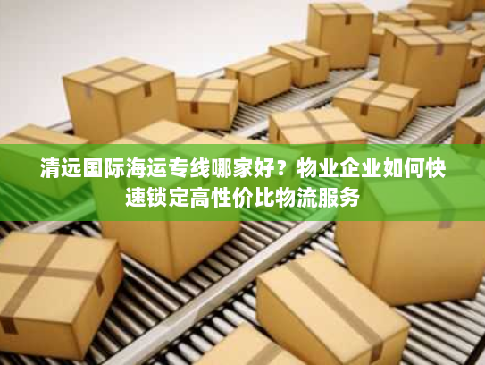 清远国际海运专线哪家好？物业企业如何快速锁定高性价比物流服务