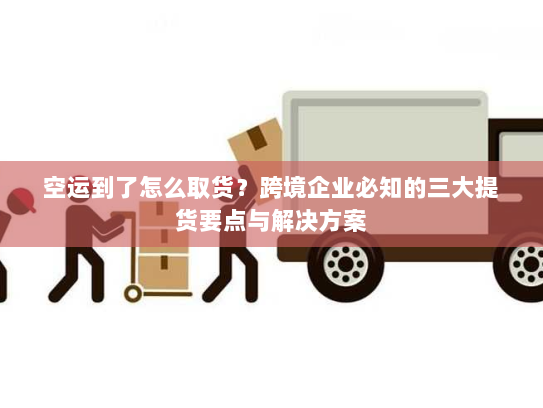 空运到了怎么取货?跨境企业必知的三大提货要点与解决方案 空运到了怎么取货?跨境企业必知的三大提货要点与解决方案