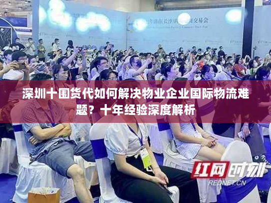 深圳十围货代如何解决物业企业国际物流难题?十年经验深度解析 深圳十围货代如何解决物业企业国际物流难题?十年经验深度解析