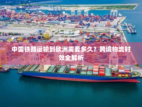 中国铁路运输到欧洲需要多久?跨境物流时效全解析 中国铁路运输到欧洲需要多久?跨境物流时效全解析