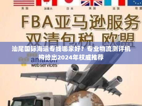 汕尾国际海运专线哪家好？专业物流测评机构给出2024年权威推荐