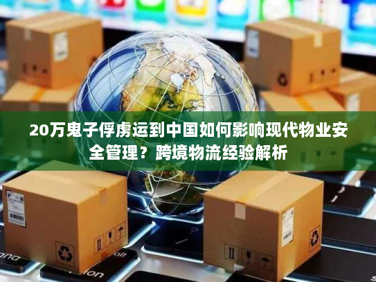 20万鬼子俘虏运到中国如何影响现代物业安全管理?跨境物流经验解析 20万鬼子俘虏运到中国如何影响现代物业安全管理?跨境物流经验解析
