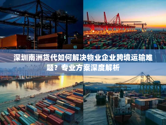 深圳南洲货代如何解决物业企业跨境运输难题?专业方案深度解析 深圳南洲货代如何解决物业企业跨境运输难题?专业方案深度解析