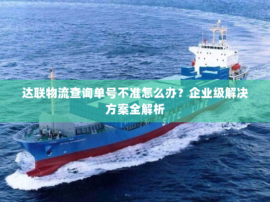 达联物流查询单号不准怎么办？企业级解决方案全解析