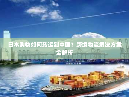 日本购物如何转运到中国？跨境物流解决方案全解析