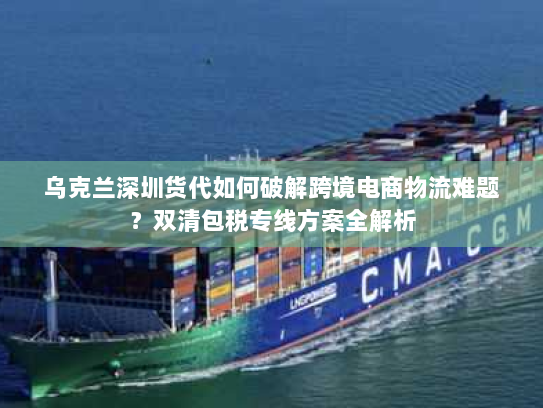 乌克兰深圳货代如何破解跨境电商物流难题？双清包税专线方案全解析