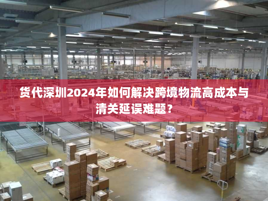 货代深圳2024年如何解决跨境物流高成本与清关延误难题？