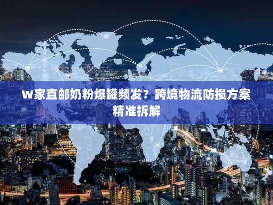W家直邮奶粉爆罐频发？跨境物流防损方案精准拆解