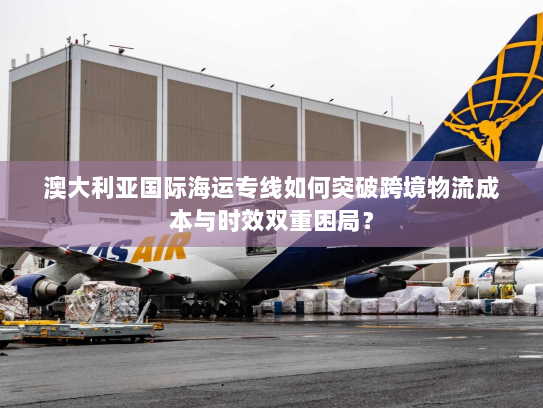 澳大利亚国际海运专线如何突破跨境物流成本与时效双重困局？