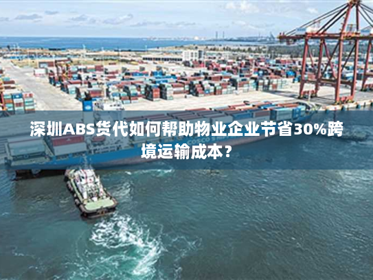 深圳ABS货代如何帮助物业企业节省30%跨境运输成本？