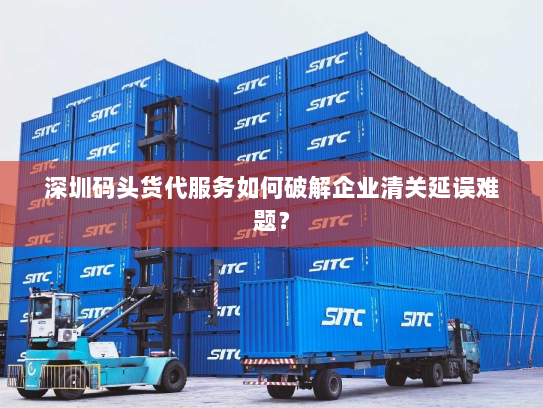 深圳码头货代服务如何破解企业清关延误难题？