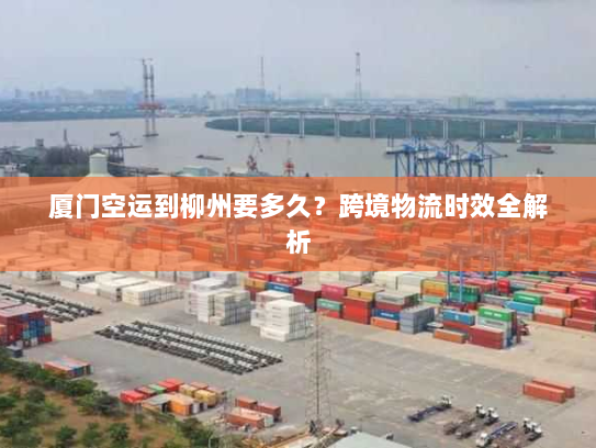 厦门空运到柳州要多久？跨境物流时效全解析