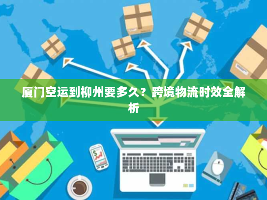 厦门空运到柳州要多久？跨境物流时效全解析