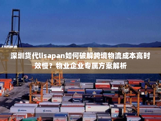 深圳货代lisapan如何破解跨境物流成本高时效慢？物业企业专属方案解析