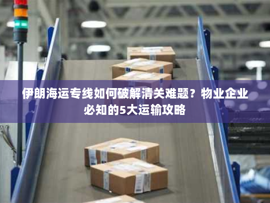 伊朗海运专线如何破解清关难题？物业企业必知的5大运输攻略