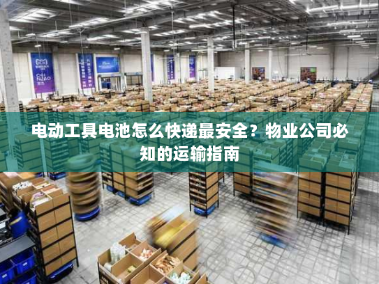 电动工具电池怎么快递最安全？物业公司必知的运输指南