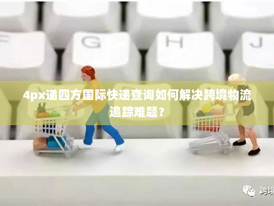 4px递四方国际快递查询如何解决跨境物流追踪难题？