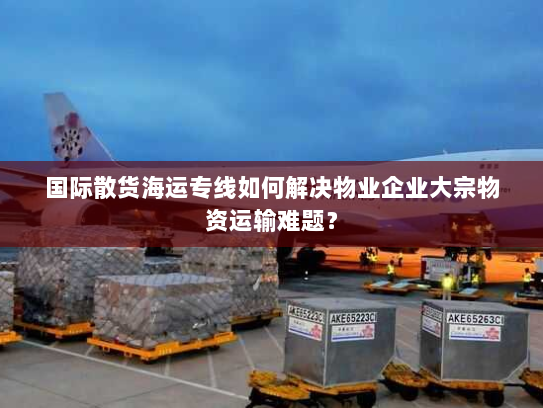 国际散货海运专线如何解决物业企业大宗物资运输难题? 国际散货海运专线如何解决物业企业大宗物资运输难题?