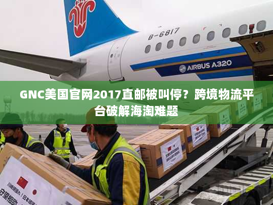 GNC美国官网2017直邮被叫停?跨境物流平台破解海淘难题 GNC美国官网2017直邮被叫停?跨境物流平台破解海淘难题