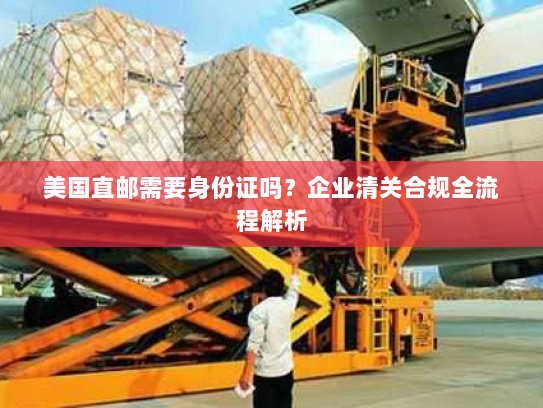 美国直邮需要身份证吗？企业清关合规全流程解析