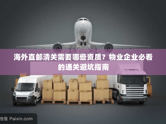 海外直邮清关需要哪些资质?物业企业必看的通关避坑指南 海外直邮清关需要哪些资质?物业企业必看的通关避坑指南