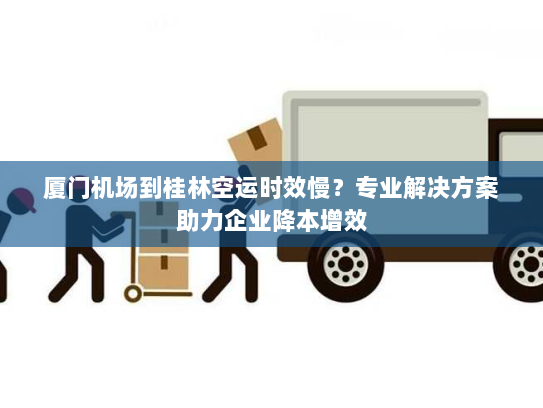 厦门机场到桂林空运时效慢？专业解决方案助力企业降本增效