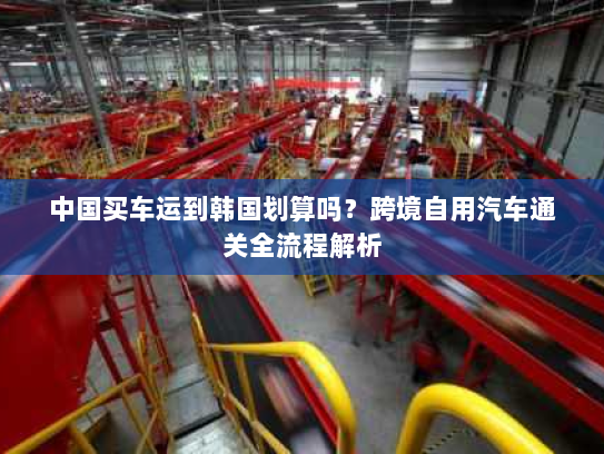 中国买车运到韩国划算吗？跨境自用汽车通关全流程解析