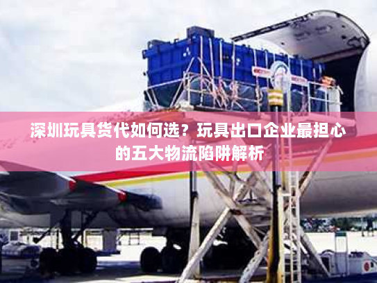 深圳玩具货代如何选?玩具出口企业最担心的五大物流陷阱解析 深圳玩具货代如何选?玩具出口企业最担心的五大物流陷阱解析