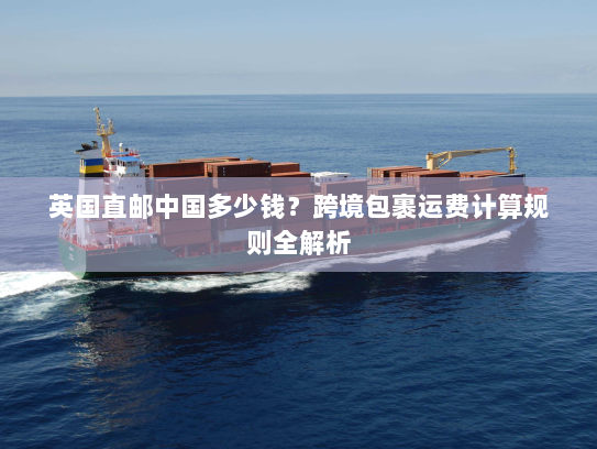 英国直邮中国多少钱？跨境包裹运费计算规则全解析