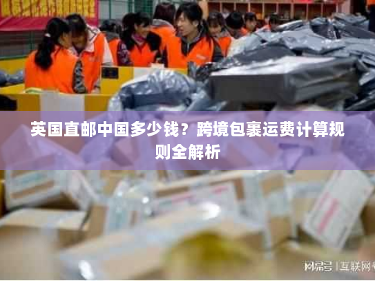 英国直邮中国多少钱？跨境包裹运费计算规则全解析