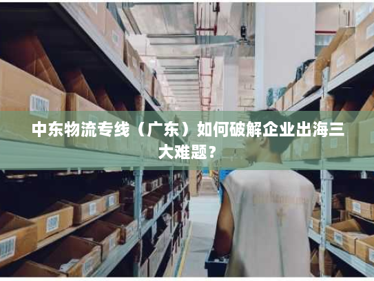 中东物流专线（广东）如何破解企业出海三大难题？