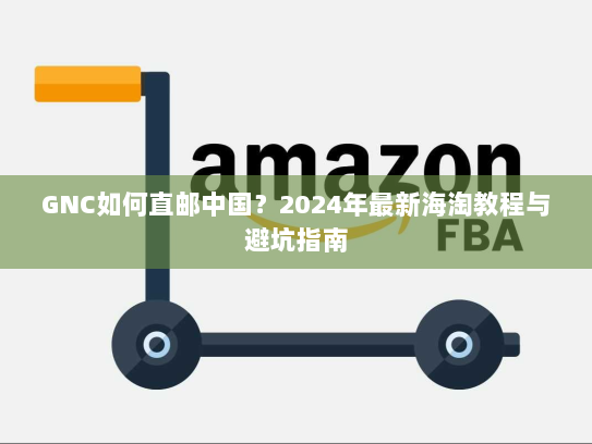 GNC如何直邮中国？2024年最新海淘教程与避坑指南