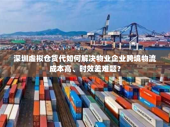深圳虚拟仓货代如何解决物业企业跨境物流成本高、时效差难题？