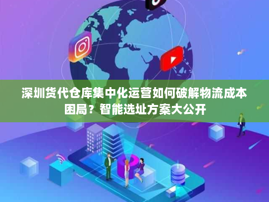 深圳货代仓库集中化运营如何破解物流成本困局？智能选址方案大公开